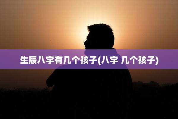 生辰八字有几个孩子(八字 几个孩子)