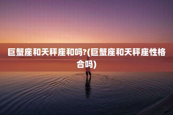 巨蟹座和天秤座和吗?(巨蟹座和天秤座性格合吗)