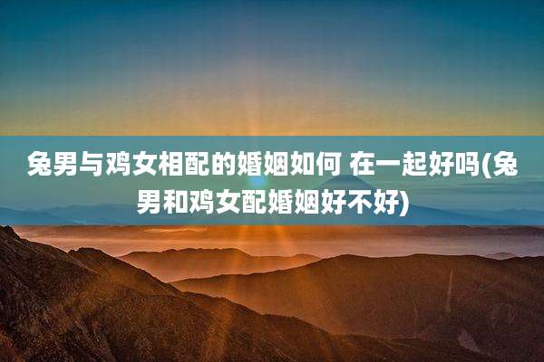 兔男与鸡女相配的婚姻如何 在一起好吗(兔男和鸡女配婚姻好不好)