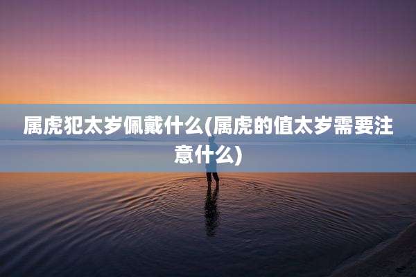 属虎犯太岁佩戴什么(属虎的值太岁需要注意什么)
