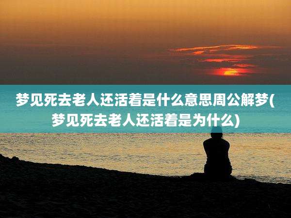 梦见死去老人还活着是什么意思周公解梦(梦见死去老人还活着是为什么)