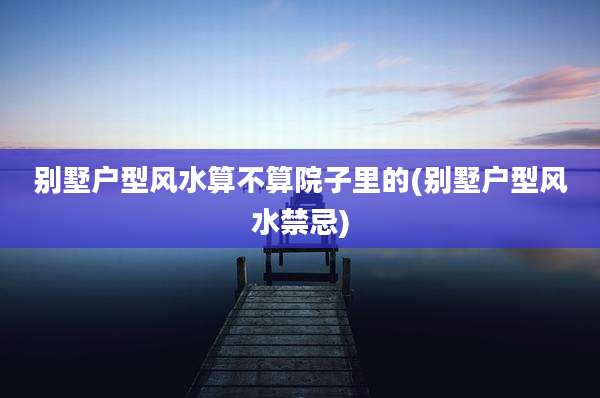 别墅户型风水算不算院子里的(别墅户型风水禁忌)