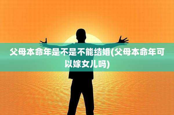 父母本命年是不是不能结婚(父母本命年可以嫁女儿吗)