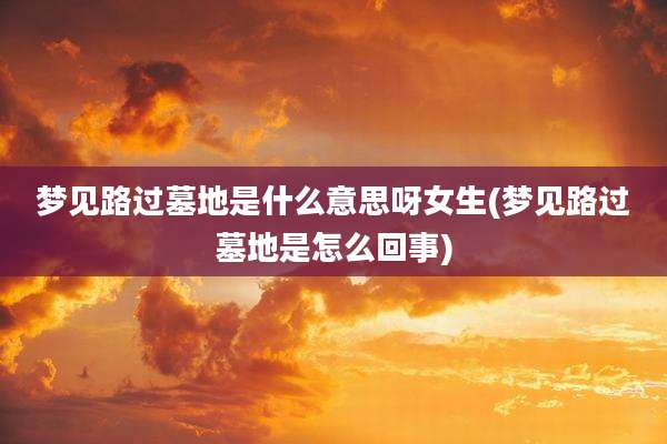 梦见路过墓地是什么意思呀女生(梦见路过墓地是怎么回事)