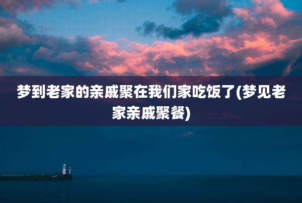 梦到老家的亲戚聚在我们家吃饭了(梦见老家亲戚聚餐)