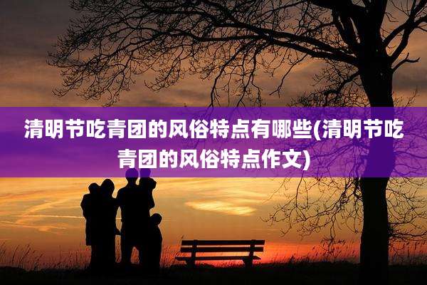 清明节吃青团的风俗特点有哪些(清明节吃青团的风俗特点作文)