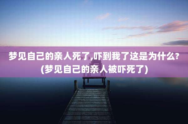 梦见自己的亲人死了,吓到我了这是为什么?(梦见自己的亲人被吓死了)
