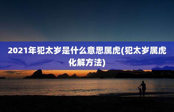 2021年犯太岁是什么意思属虎(犯太岁属虎化解方法)