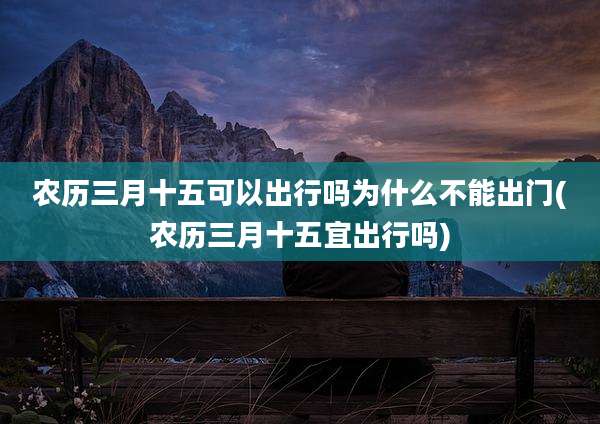 农历三月十五可以出行吗为什么不能出门(农历三月十五宜出行吗)