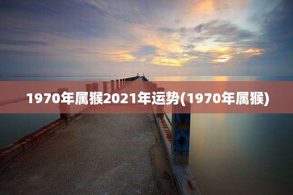 1970年属猴2021年运势(1970年属猴)