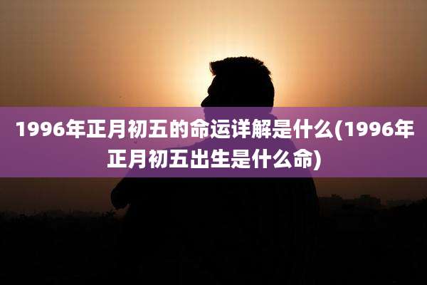 1996年正月初五的命运详解是什么(1996年正月初五出生是什么命)