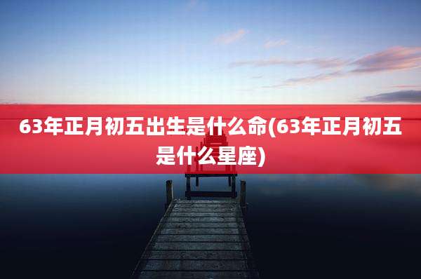 63年正月初五出生是什么命(63年正月初五是什么星座)
