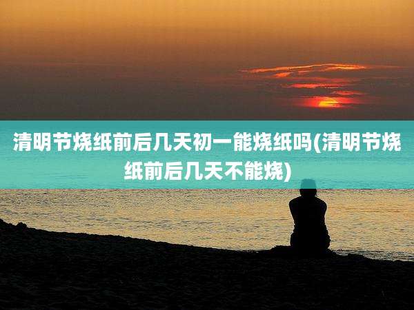 清明节烧纸前后几天初一能烧纸吗(清明节烧纸前后几天不能烧)