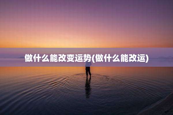 做什么能改变运势(做什么能改运)