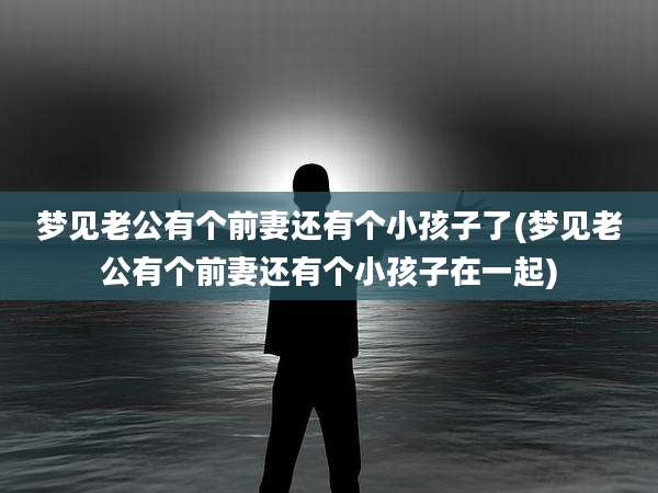 梦见老公有个前妻还有个小孩子了(梦见老公有个前妻还有个小孩子在一起)