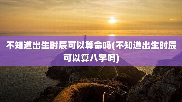 不知道出生时辰可以算命吗(不知道出生时辰可以算八字吗)