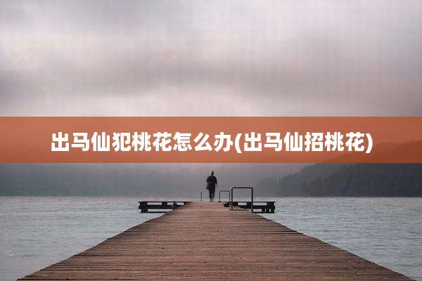 出马仙犯桃花怎么办(出马仙招桃花)