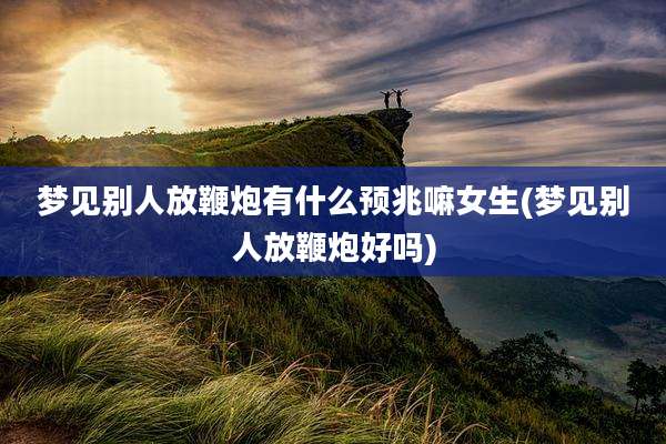梦见别人放鞭炮有什么预兆嘛女生(梦见别人放鞭炮好吗)