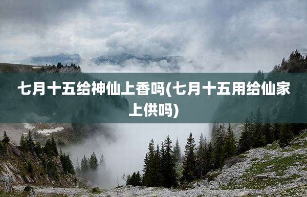 七月十五给神仙上香吗(七月十五用给仙家上供吗)