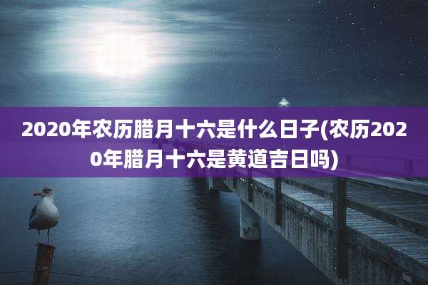 2020年农历腊月十六是什么日子(农历2020年腊月十六是黄道吉日吗)