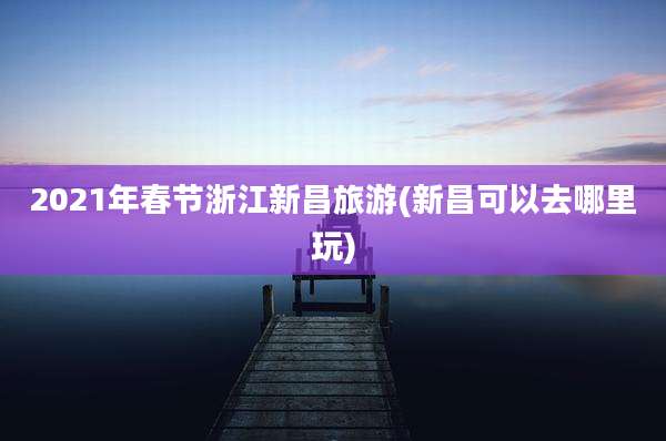 2021年春节浙江新昌旅游(新昌可以去哪里玩)