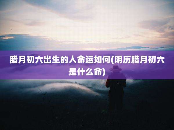 腊月初六出生的人命运如何(阴历腊月初六是什么命)