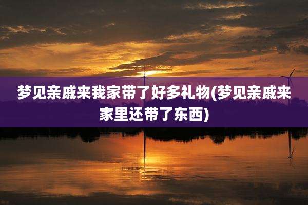 梦见亲戚来我家带了好多礼物(梦见亲戚来家里还带了东西)