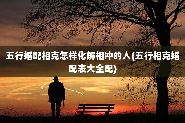 五行婚配相克怎样化解相冲的人(五行相克婚配表大全配)