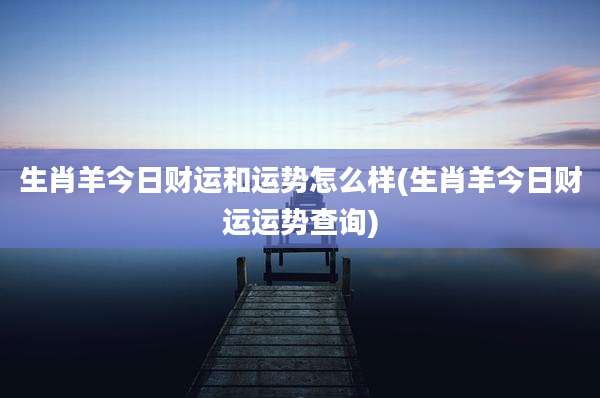 生肖羊今日财运和运势怎么样(生肖羊今日财运运势查询)