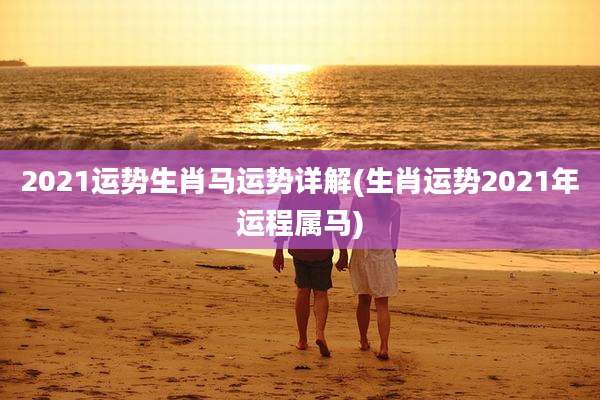 2021运势生肖马运势详解(生肖运势2021年运程属马)
