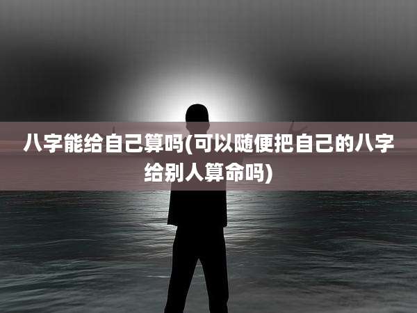 八字能给自己算吗(可以随便把自己的八字给别人算命吗)