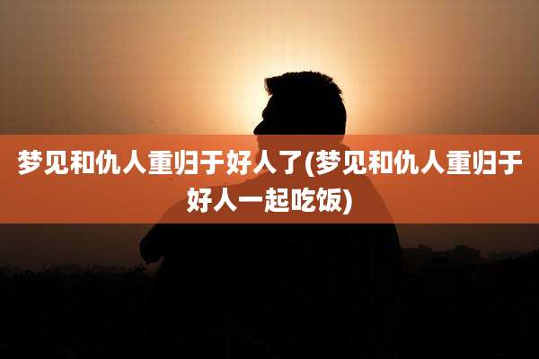 梦见和仇人重归于好人了(梦见和仇人重归于好人一起吃饭)