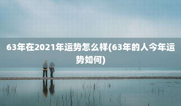 63年在2021年运势怎么样(63年的人今年运势如何)