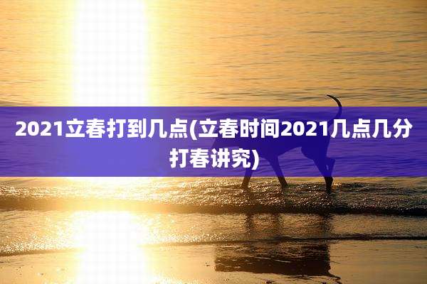 2021立春打到几点(立春时间2021几点几分打春讲究)
