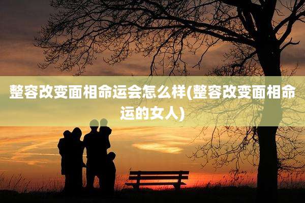 整容改变面相命运会怎么样(整容改变面相命运的女人)