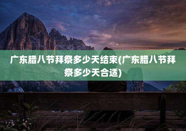 广东腊八节拜祭多少天结束(广东腊八节拜祭多少天合适)