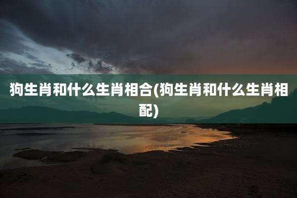 狗生肖和什么生肖相合(狗生肖和什么生肖相配)