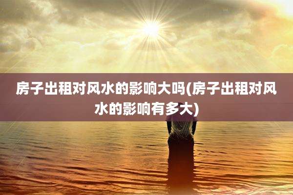 房子出租对风水的影响大吗(房子出租对风水的影响有多大)