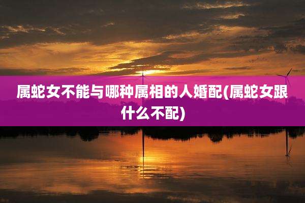属蛇女不能与哪种属相的人婚配(属蛇女跟什么不配)