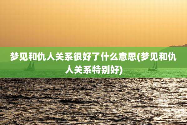 梦见和仇人关系很好了什么意思(梦见和仇人关系特别好)