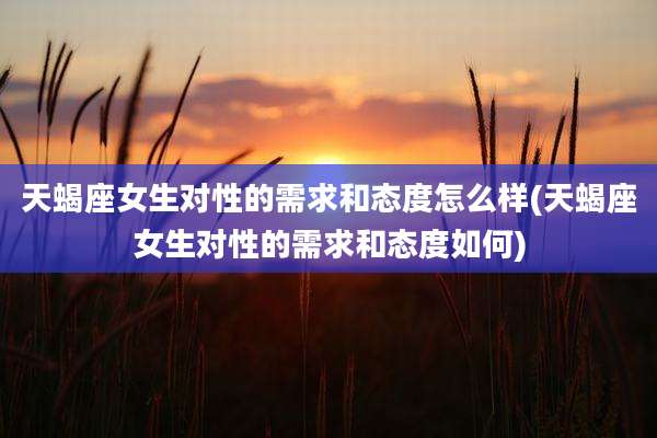 天蝎座女生对性的需求和态度怎么样(天蝎座女生对性的需求和态度如何)