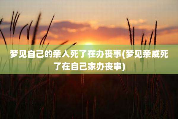 梦见自己的亲人死了在办丧事(梦见亲戚死了在自己家办丧事)