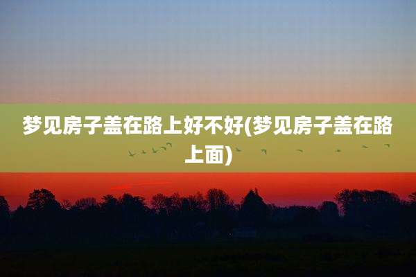 梦见房子盖在路上好不好(梦见房子盖在路上面)