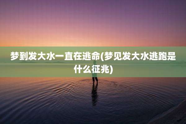 梦到发大水一直在逃命(梦见发大水逃跑是什么征兆)