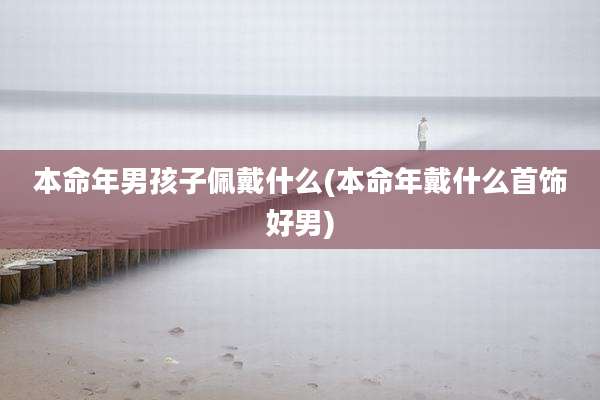 本命年男孩子佩戴什么(本命年戴什么首饰好男)