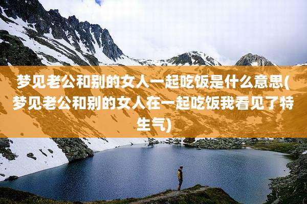 梦见老公和别的女人一起吃饭是什么意思(梦见老公和别的女人在一起吃饭我看见了特生气)