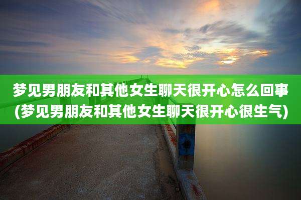 梦见男朋友和其他女生聊天很开心怎么回事(梦见男朋友和其他女生聊天很开心很生气)