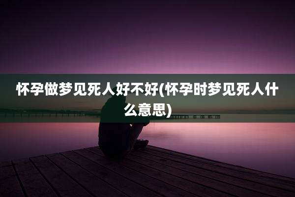 怀孕做梦见死人好不好(怀孕时梦见死人什么意思)