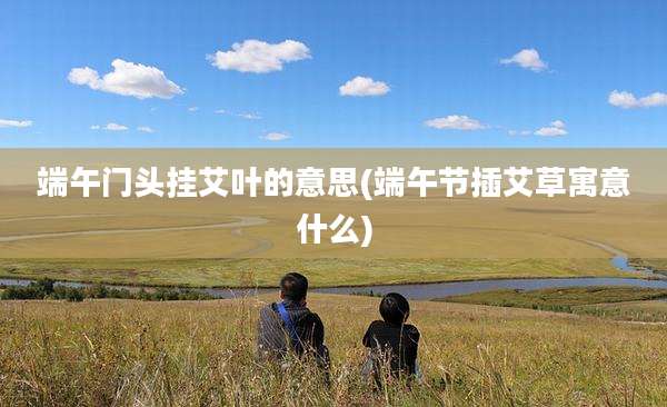 端午门头挂艾叶的意思(端午节插艾草寓意什么)