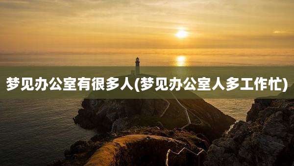 梦见办公室有很多人(梦见办公室人多工作忙)